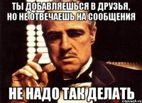 Ты добавляешься в друзья, но не отвечаешь на сообщения не надо так делать