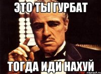 это ты гурбат тогда иди нахуй