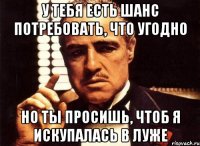 У тебя есть шанс потребовать, что угодно но ты просишь, чтоб я искупалась в луже