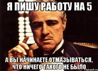 я пишу работу на 5 а вы начинаете отмазываться, что ничего такого не было