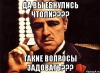 ДА ВЫ ЕБНУЛИСЬ ЧТОЛИ???? ТАКИЕ ВОПРОСЫ ЗАДОВАТЬ???