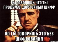 ты говоришь что ты продумал достойный шифр но ты говоришь это без шифрования