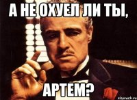 А не охуел ли ты, Артем?