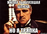 Милая ты ахуевшая шлюха НО я тряпка