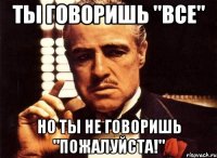 Ты говоришь "Все" Но ты не говоришь "Пожалуйста!"