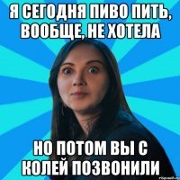 Я сегодня пиво пить, вообще, не хотела Но потом вы с Колей позвонили