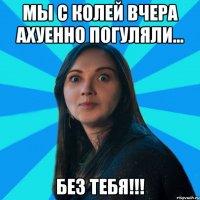 Мы с колей вчера ахуенно погуляли... БЕЗ ТЕБЯ!!!