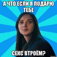 А что если я подарю тебе секс втроём?