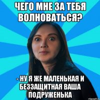 Чего мне за тебя волноваться? - Ну я же маленькая и беззащитная ваша подруженька