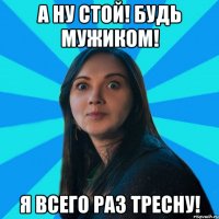 А НУ СТОЙ! БУДЬ МУЖИКОМ! Я ВСЕГО РАЗ ТРЕСНУ!