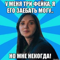 у меня три фейка. я его заебать могу.. но мне некогда!
