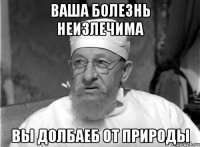 Ваша болезнь неизлечима Вы долбаеб от природы