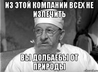 Из этой компании всех не излечить Вы долбаебы от природы