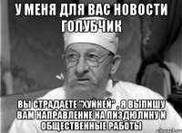 у меня для вас новости голубчик вы страдаете "хуйней" , я выпишу вам направление на пиздюлину и общественные работы