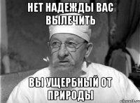 НЕТ НАДЕЖДЫ ВАС ВЫЛЕЧИТЬ ВЫ УЩЕРБНЫЙ ОТ ПРИРОДЫ