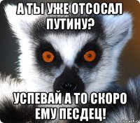 А ТЫ УЖЕ ОТСОСАЛ ПУТИНУ? УСПЕВАЙ А ТО СКОРО ЕМУ ПЕСДЕЦ!