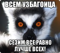 ВСЕМ УЗБАГОИЦА СЕЗИМ ВСЕ РАВНО ЛУЧШЕ ВСЕХ!