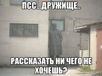 Псс...дружище.. Рассказать ни чего не хочешь?