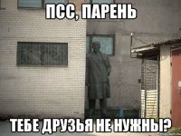 ПСС, ПАРЕНЬ ТЕБЕ ДРУЗЬЯ НЕ НУЖНЫ?