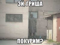 эй, Гриша покурим?