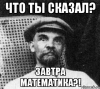 Что ты сказал? завтра математика?!