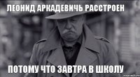 Леонид Аркадевичь расстроен потому что завтра в школу