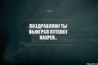 Поздравляю! Ты выиграл путевку нахрен..