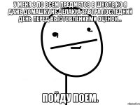 У меня 2 по всем предметов в школе,но я даже домашку не делаю,а завтра последний день перед выстовлениями оценок... Пойду поем.