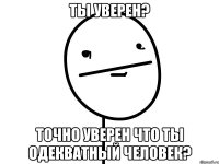 Ты уверен? точно уверен что ты одекватный человек?