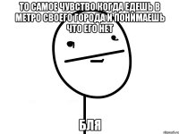 то самое чувство когда едешь в метро своего города и понимаешь что его нет БЛЯ