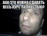 Как это нужно сдавать весь курс ПОЛНОСТЬЮ? 