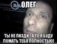 Олег Ты не пизди ! а то я буду ломать тебя полностью!