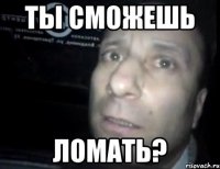 ты сможешь ломать?