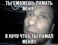 Ты сможешь ломать меня? Я хочу чтоб ты ломал меня!!