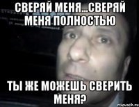 Сверяй меня...Сверяй меня полностью Ты же можешь сверить меня?