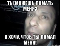 ты можешь ломать меня? я хочу, чтоб ты ломал меня!