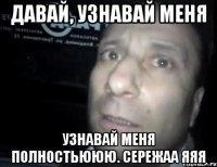 давай, узнавай меня узнавай меня полностьююю. СЕРЕЖАА ЯЯЯ