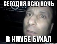 Сегодня всю ночь В клубе бухал