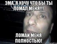 Эма, Я хочу что бы ты ломал меня!!! Ломай меня полностью!