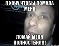 я хочу чтобы ломала меня ломай меня полностью!!!!