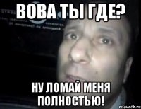 Вова ты где? Ну ломай меня полностью!