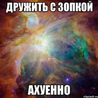 Дружить с Зопкой ахуенно