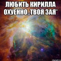 Любить Кирилла охуенно..твоя зая* 