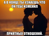 А В КОНЦЕ ТЫ УЗНАЕШЬ,ЧТО ОН ТЕБЕ ИЗМЕНИЛ ПРИЯТНЫХ ОТНОШЕНИЙ.