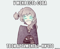 У МЕНЯ ЕСТЬ СОВА ТВОИ АРГУМЕНТЫ - НИЧТО