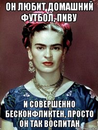 Он любит домашний футбол, пиву и совершенно бесконфликтен, просто он так воспитан