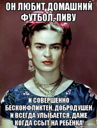 Он любит домашний футбол, пиву и совершенно бесконфликтен, добродушен и ВСЕГДА улыбается, даже когда ссыт на ребёнка