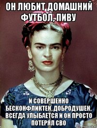 Он любит домашний футбол, пиву и совершенно бесконфликтен, добродушен, ВСЕГДА улыбается и он просто потерял сво