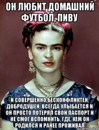 Он любит домашний футбол, пиву и совершенно бесконфликтен, добродушен, ВСЕГДА улыбается и он просто потерял свой паспорт и не смог вспомнить, где, кем он родился и ранее проживал