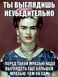 Ты выглядишь неубедительно - перед такой мразью надо выглядеть ещё большей мразью, чем он сам